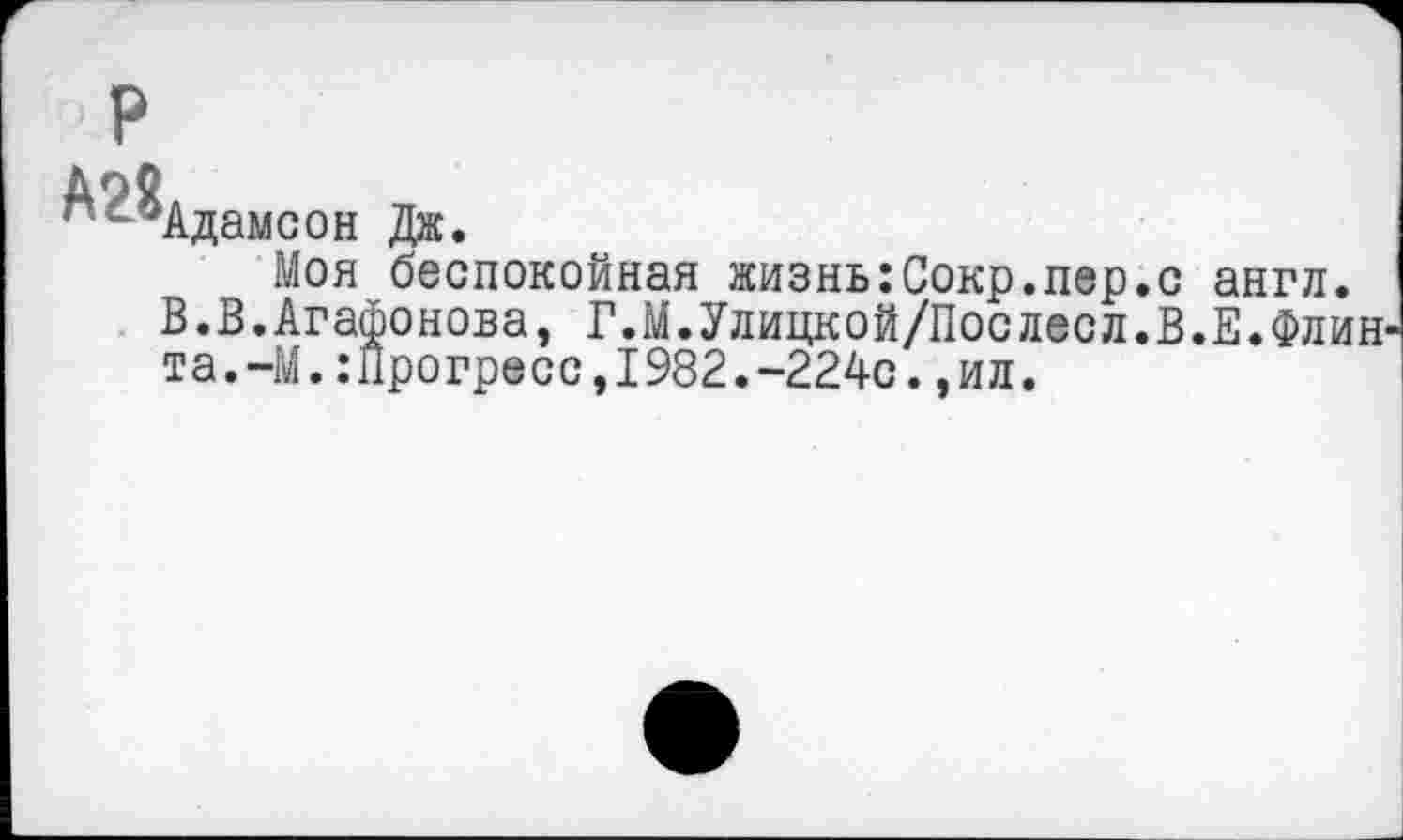 ﻿А9Й
• ~°Адамсон Дж
Моя беспокойная жизныСокр.пер.с англ.
В.В.Агафонова, Г.М.Улицкой/Послесл.В.Е.Флин та.-М.:Прогресс,1982.-224с.,ил.